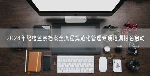 2024年纪检监察档案全流程规范化管理专项培训报名启动