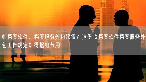 怕档案软件、档案服务外包踩雷？这份《档案软件档案服务外包工作规定》得抠细节用