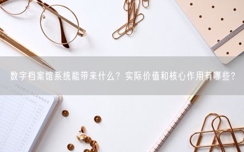 数字档案馆系统能带来什么?实际价值和核心作用有哪些?