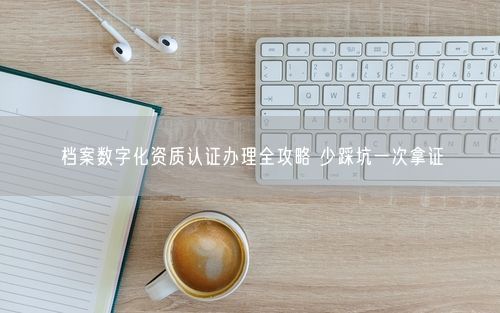 档案数字化资质认证办理全攻略 少踩坑一次拿证