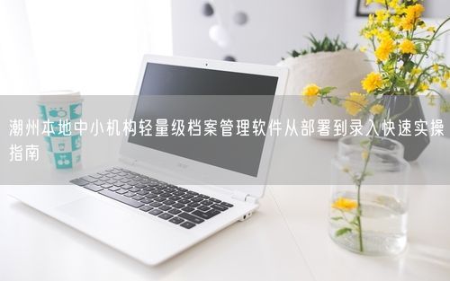 潮州本地中小机构轻量级档案管理软件从部署到录入快速实操指南
