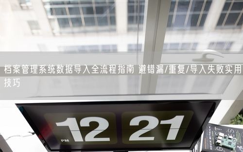 档案管理系统数据导入全流程指南 避错漏/重复/导入失败实用技巧