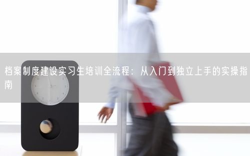 档案制度建设实习生培训全流程:从入门到独立上手的实操指南