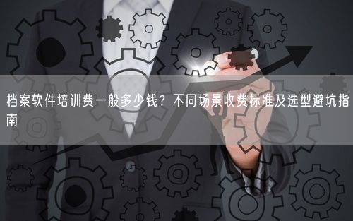 档案软件培训费一般多少钱？不同场景收费标准及选型避坑指南