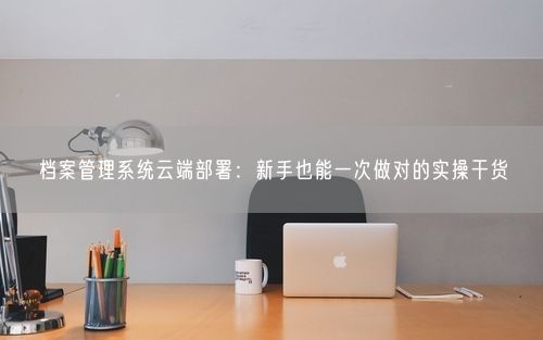 档案管理系统云端部署：新手也能一次做对的实操干货