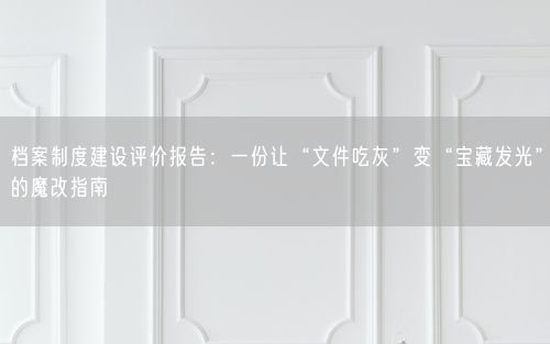 档案制度建设评价报告:一份让“文件吃灰”变“宝藏发光”的魔改指南