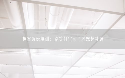档案诉讼培训:别等打官司了才想起补课