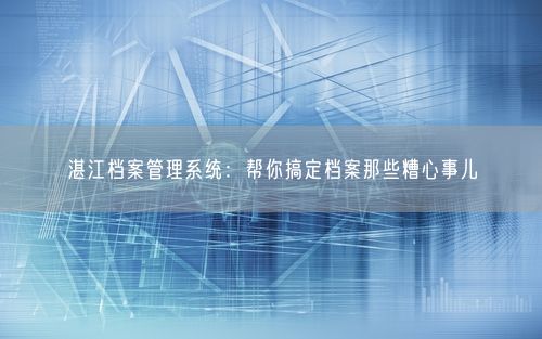 湛江档案管理系统:帮你搞定档案那些糟心事儿