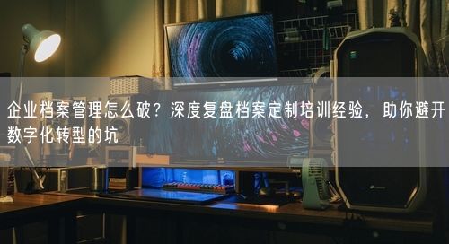 企业档案管理怎么破？深度复盘档案定制培训经验，助你避开数字化转型的坑