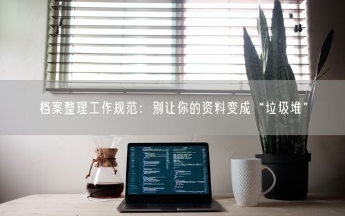 档案整理工作规范：别让你的资料变成“垃圾堆”