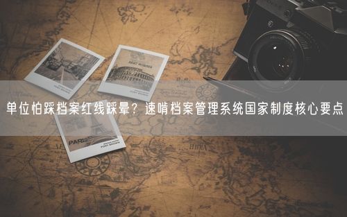 单位怕踩档案红线踩晕？速啃档案管理系统国家制度核心要点