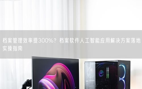 档案管理效率提300%？档案软件人工智能应用解决方案落地实操指南