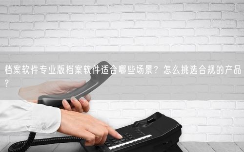档案软件专业版档案软件适合哪些场景?怎么挑选合规的产品?