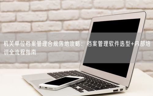 机关单位档案管理合规落地攻略:档案管理软件选型+内部培训全流程指南