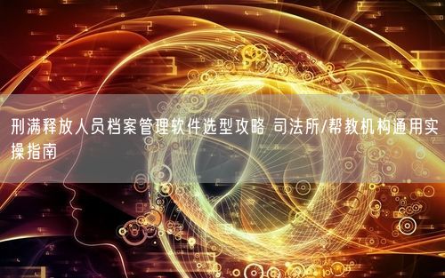 刑满释放人员档案管理软件选型攻略 司法所/帮教机构通用实操指南