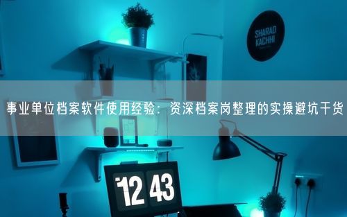 事业单位档案软件使用经验:资深档案岗整理的实操避坑干货