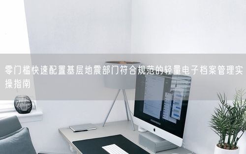 零门槛快速配置基层地震部门符合规范的轻量电子档案管理实操指南