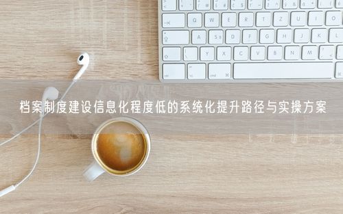 档案制度建设信息化程度低的系统化提升路径与实操方案
