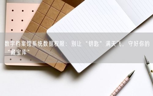 数字档案馆系统数据权限：别让“钥匙”满天飞，守好你的“藏宝库”