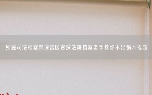 别踩司法档案整理雷区资深法院档案老手教你不出锅不挨罚