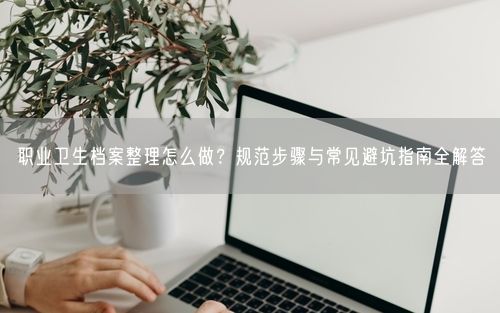 职业卫生档案整理怎么做?规范步骤与常见避坑指南全解答