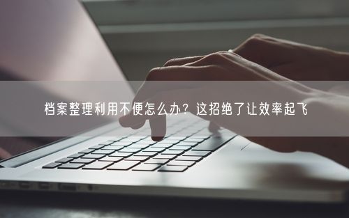 档案整理利用不便怎么办？这招绝了让效率起飞