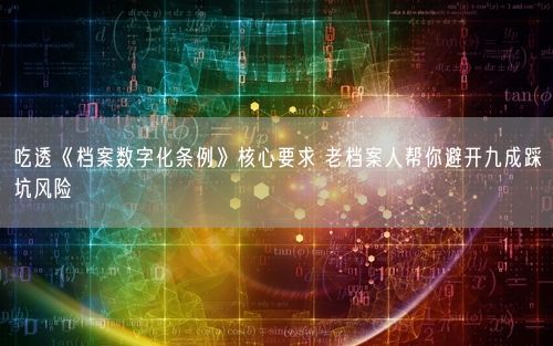 吃透《档案数字化条例》核心要求 老档案人帮你避开九成踩坑风险