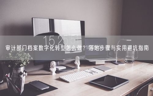 审计部门档案数字化转型怎么做？落地步骤与实用避坑指南