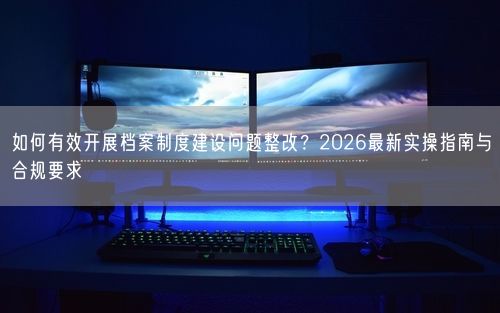 如何有效开展档案制度建设问题整改?2026最新实操指南与合规要求