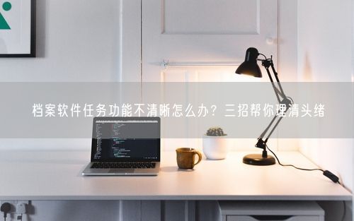 档案软件任务功能不清晰怎么办?三招帮你理清头绪
