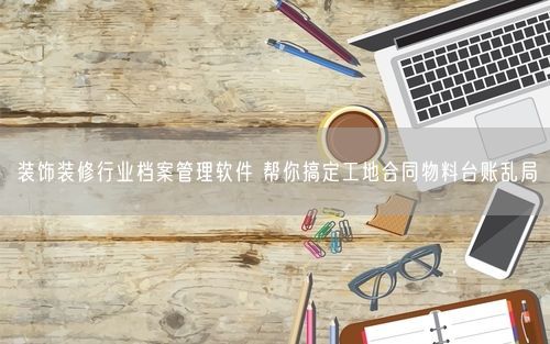 装饰装修行业档案管理软件 帮你搞定工地合同物料台账乱局