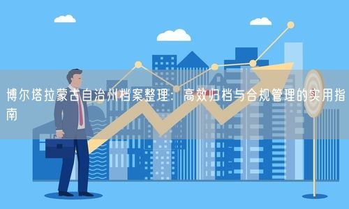 博尔塔拉蒙古自治州档案整理：高效归档与合规管理的实用指南