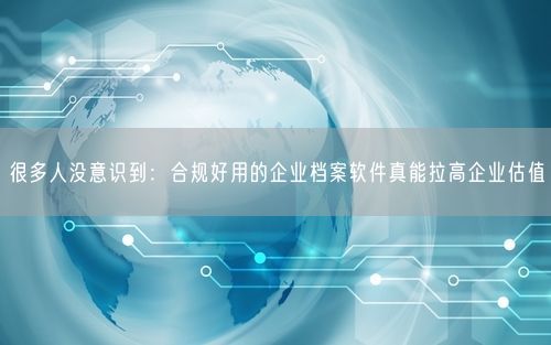很多人没意识到:合规好用的企业档案软件真能拉高企业估值