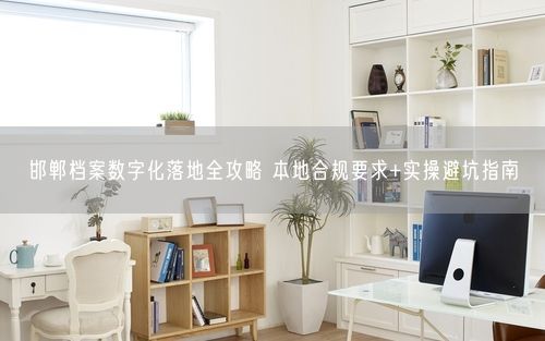 邯郸档案数字化落地全攻略 本地合规要求+实操避坑指南
