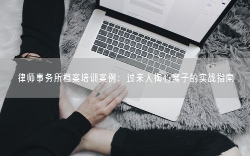 律师事务所档案培训案例:过来人掏心窝子的实战指南