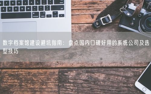 数字档案馆建设避坑指南:盘点国内口碑好用的系统公司及选型技巧