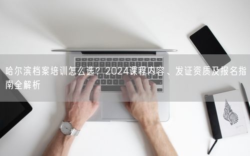 哈尔滨档案培训怎么选?2024课程内容、发证资质及报名指南全解析
