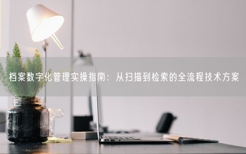 档案数字化管理实操指南:从扫描到检索的全流程技术方案