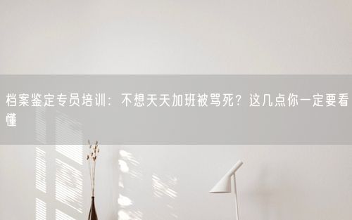 档案鉴定专员培训：不想天天加班被骂死？这几点你一定要看懂