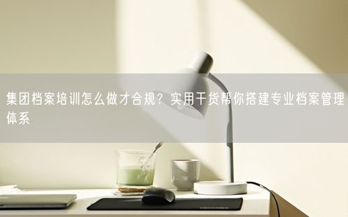 集团档案培训怎么做才合规?实用干货帮你搭建专业档案管理体系