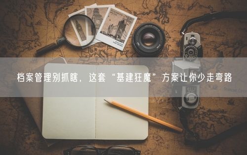 档案管理别抓瞎，这套“基建狂魔”方案让你少走弯路
