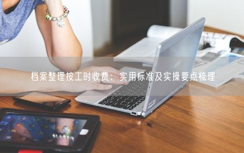 档案整理按工时收费:实用标准及实操要点梳理