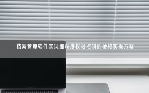 档案管理软件实现细粒度权限控制的硬核实操方案