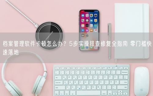 档案管理软件卡顿怎么办？5步实操排查修复全指南 零门槛快速落地