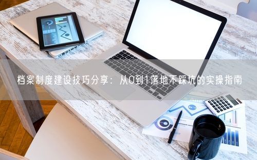 档案制度建设技巧分享：从0到1落地不踩坑的实操指南