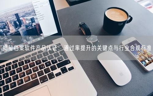 揭秘档案软件产品认证:通过率提升的关键点与行业合规标准