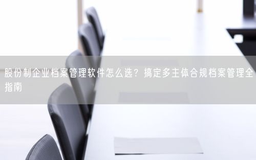 股份制企业档案管理软件怎么选？搞定多主体合规档案管理全指南