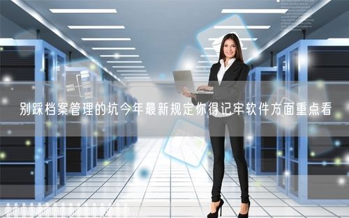 别踩档案管理的坑今年最新规定你得记牢软件方面重点看