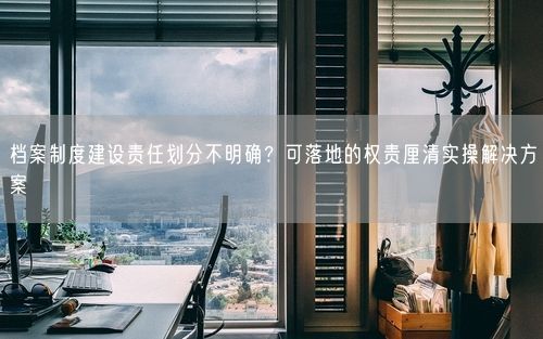 档案制度建设责任划分不明确?可落地的权责厘清实操解决方案