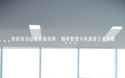 档案培训出差实操指南:精简整理与快速提交全步骤